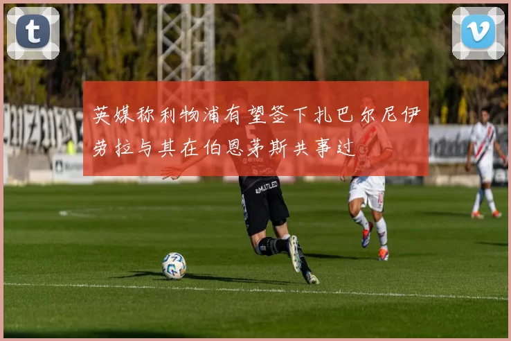 英媒称利物浦有望签下扎巴尔尼伊劳拉与其在伯恩茅斯共事过