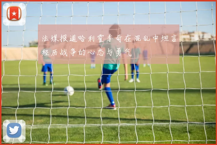 法媒报道哈利霍季奇在混乱中坦言经历战争的心态与勇气