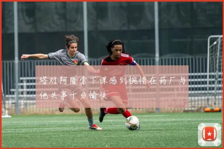 塔对阿隆索下课感到惋惜在药厂与他共事十分愉快