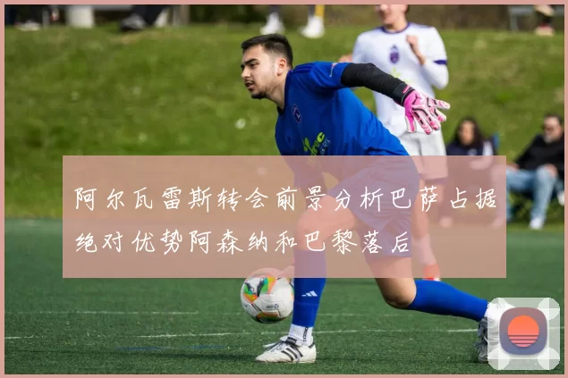阿尔瓦雷斯转会前景分析巴萨占据绝对优势阿森纳和巴黎落后