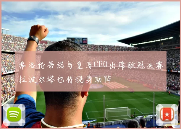 弗洛伦蒂诺与皇马CEO出席欧冠决赛拉波尔塔也将现身助阵