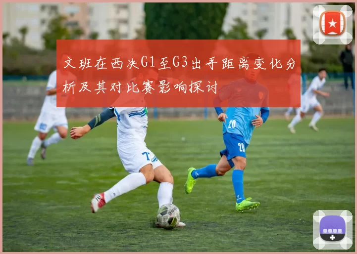 文班在西决G1至G3出手距离变化分析及其对比赛影响探讨