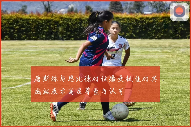 唐斯称与恩比德对位感受极佳对其成就表示高度尊重与认可