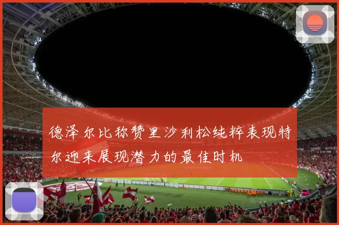 德泽尔比称赞里沙利松纯粹表现特尔迎来展现潜力的最佳时机