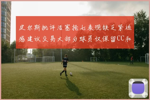 皮尔斯批评活塞抢七表现缺乏紧迫感建议交易大部分球员仅保留CC和詹金斯