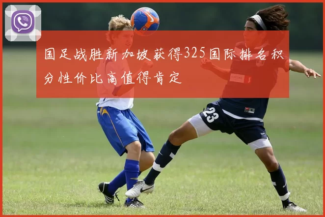国足战胜新加坡获得325国际排名积分性价比高值得肯定