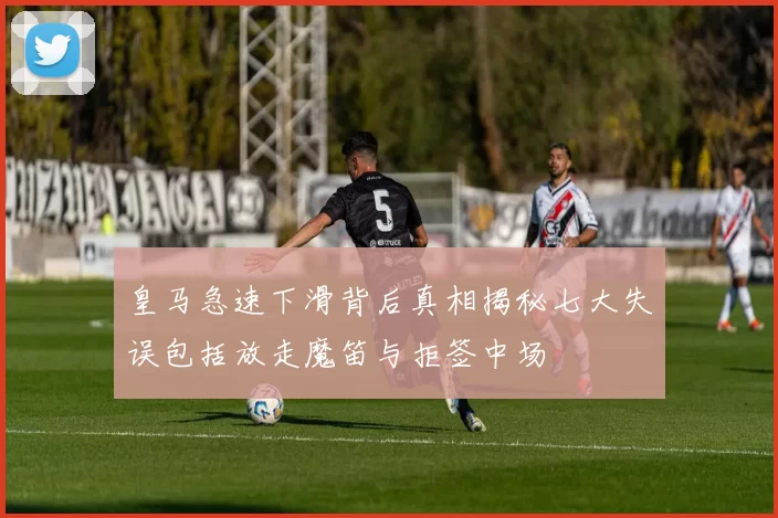皇马急速下滑背后真相揭秘七大失误包括放走魔笛与拒签中场