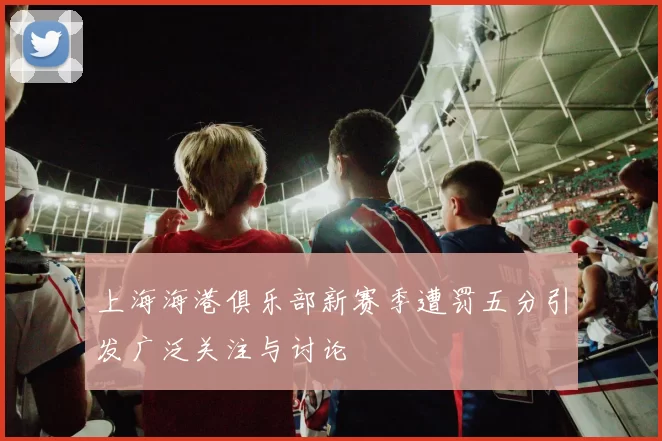 上海海港俱乐部新赛季遭罚五分引发广泛关注与讨论