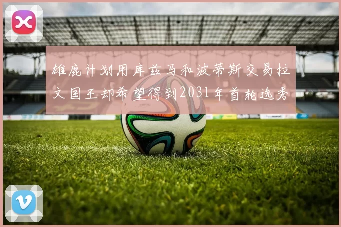 雄鹿计划用库兹马和波蒂斯交易拉文国王却希望得到2031年首轮选秀权