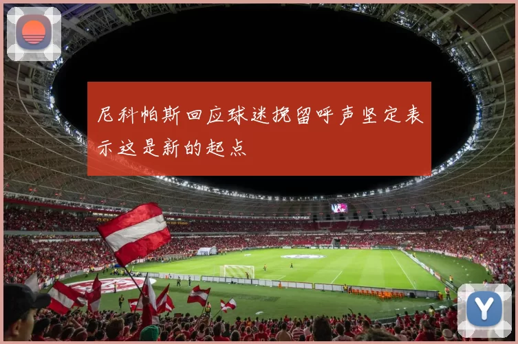 尼科帕斯回应球迷挽留呼声坚定表示这是新的起点